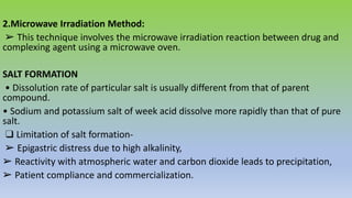 2.Microwave Irradiation Method:
➢ This technique involves the microwave irradiation reaction between drug and
complexing agent using a microwave oven.
SALT FORMATION
• Dissolution rate of particular salt is usually different from that of parent
compound.
• Sodium and potassium salt of week acid dissolve more rapidly than that of pure
salt.
❑ Limitation of salt formation-
➢ Epigastric distress due to high alkalinity,
➢ Reactivity with atmospheric water and carbon dioxide leads to precipitation,
➢ Patient compliance and commercialization.
 