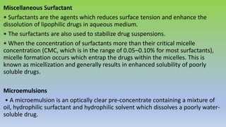 Miscellaneous Surfactant
• Surfactants are the agents which reduces surface tension and enhance the
dissolution of lipophilic drugs in aqueous medium.
• The surfactants are also used to stabilize drug suspensions.
• When the concentration of surfactants more than their critical micelle
concentration (CMC, which is in the range of 0.05–0.10% for most surfactants),
micelle formation occurs which entrap the drugs within the micelles. This is
known as micellization and generally results in enhanced solubility of poorly
soluble drugs.
Microemulsions
• A microemulsion is an optically clear pre-concentrate containing a mixture of
oil, hydrophilic surfactant and hydrophilic solvent which dissolves a poorly water-
soluble drug.
 