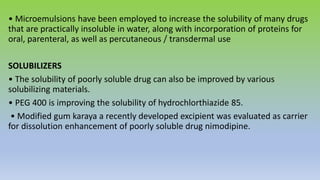 • Microemulsions have been employed to increase the solubility of many drugs
that are practically insoluble in water, along with incorporation of proteins for
oral, parenteral, as well as percutaneous / transdermal use
SOLUBILIZERS
• The solubility of poorly soluble drug can also be improved by various
solubilizing materials.
• PEG 400 is improving the solubility of hydrochlorthiazide 85.
• Modified gum karaya a recently developed excipient was evaluated as carrier
for dissolution enhancement of poorly soluble drug nimodipine.
 