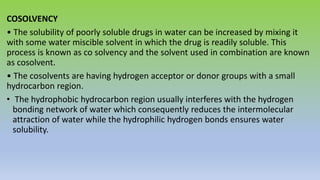 COSOLVENCY
• The solubility of poorly soluble drugs in water can be increased by mixing it
with some water miscible solvent in which the drug is readily soluble. This
process is known as co solvency and the solvent used in combination are known
as cosolvent.
• The cosolvents are having hydrogen acceptor or donor groups with a small
hydrocarbon region.
• The hydrophobic hydrocarbon region usually interferes with the hydrogen
bonding network of water which consequently reduces the intermolecular
attraction of water while the hydrophilic hydrogen bonds ensures water
solubility.
 