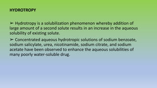 HYDROTROPY
➢ Hydrotropy is a solubilization phenomenon whereby addition of
large amount of a second solute results in an increase in the aqueous
solubility of existing solute.
➢ Concentrated aqueous hydrotropic solutions of sodium benzoate,
sodium salicylate, urea, nicotinamide, sodium citrate, and sodium
acetate have been observed to enhance the aqueous solubilities of
many poorly water-soluble drug.
 