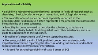 Applications of solubility
• Solubility is representing a fundamental concept in fields of research such as
chemistry, physics, food science, pharmaceutical, and biological sciences.
• The solubility of a substance becomes especially important in the
pharmaceutical field because it often represents a major factor that controls the
bioavailability of a drug substance.
• Solubility is commonly used to describe the substance, to indicate a
substance's polarity, to help to distinguish it from other substances, and as a
guide to applications of the substance.
• Solubility of a substance is useful when separating mixtures.
• Moreover, solubility and solubility-related properties can also provide
important information regarding the structure of drug substances, and in their
range of possible intermolecular interactions.
• It is used for enhancing solubility of class 2 drugs of BCS
 