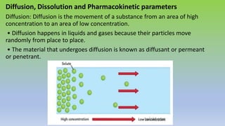 Diffusion, Dissolution and Pharmacokinetic parameters
Diffusion: Diffusion is the movement of a substance from an area of high
concentration to an area of low concentration.
• Diffusion happens in liquids and gases because their particles move
randomly from place to place.
• The material that undergoes diffusion is known as diffusant or permeant
or penetrant.
 