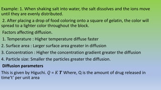 Example: 1. When shaking salt into water, the salt dissolves and the ions move
until they are evenly distributed.
2. After placing a drop of food coloring onto a square of gelatin, the color will
spread to a lighter color throughout the block.
Factors affecting diffusion.
1. Temperature : Higher temperature diffuse faster
2. Surface area : Larger surface area greater in diffusion
3. Concentration : Higher the concentration gradient greater the diffusion
4. Particle size: Smaller the particles greater the diffusion.
Diffusion parameters
This is given by Higuchi. 𝑄 = 𝐾 𝑻 Where, Q is the amount of drug released in
time‘t’ per unit area
 