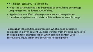 • K is higuchi constant, T is time in hr.
• Plot: The data obtained is to be plotted as cumulative percentage
drug release versus Square root of time.
• Application: modified release pharmaceutical dosage forms,
transdermal systems and matrix tablets with water soluble drugs.
Dissolution : Dissolution is a process in which a solid substance
solubilizes in a given solvent i.e. mass transfer from the solid surface to
the liquid phase. Example; Tablet when comes in contact with
surrounding liquid tablet gets converted in liquid phase
 