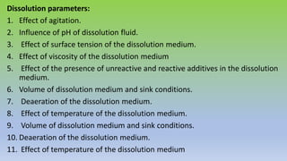 Dissolution parameters:
1. Effect of agitation.
2. Influence of pH of dissolution fluid.
3. Effect of surface tension of the dissolution medium.
4. Effect of viscosity of the dissolution medium
5. Effect of the presence of unreactive and reactive additives in the dissolution
medium.
6. Volume of dissolution medium and sink conditions.
7. Deaeration of the dissolution medium.
8. Effect of temperature of the dissolution medium.
9. Volume of dissolution medium and sink conditions.
10. Deaeration of the dissolution medium.
11. Effect of temperature of the dissolution medium
 