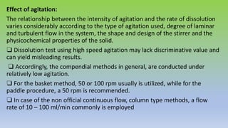 Effect of agitation:
The relationship between the intensity of agitation and the rate of dissolution
varies considerably according to the type of agitation used, degree of laminar
and turbulent flow in the system, the shape and design of the stirrer and the
physicochemical properties of the solid.
❑ Dissolution test using high speed agitation may lack discriminative value and
can yield misleading results.
❑ Accordingly, the compendial methods in general, are conducted under
relatively low agitation.
❑ For the basket method, 50 or 100 rpm usually is utilized, while for the
paddle procedure, a 50 rpm is recommended.
❑ In case of the non official continuous flow, column type methods, a flow
rate of 10 – 100 ml/min commonly is employed
 