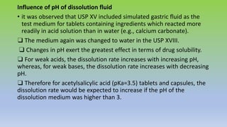 Influence of pH of dissolution fluid
• it was observed that USP XV included simulated gastric fluid as the
test medium for tablets containing ingredients which reacted more
readily in acid solution than in water (e.g., calcium carbonate).
❑ The medium again was changed to water in the USP XVIII.
❑ Changes in pH exert the greatest effect in terms of drug solubility.
❑ For weak acids, the dissolution rate increases with increasing pH,
whereas, for weak bases, the dissolution rate increases with decreasing
pH.
❑ Therefore for acetylsalicylic acid (pKa=3.5) tablets and capsules, the
dissolution rate would be expected to increase if the pH of the
dissolution medium was higher than 3.
 