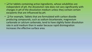 • ❑ For tablets containing active ingredients, whose solubilities are
independent of pH, the dissolution rate does not vary significantly with
changes in pH of the dissolution medium unless they contain certain
excipients that are influenced by pH.
• ❑ For example, Tablets that are formulated with carbon dioxide
producing compounds, such as sodium bicarbonate, magnesium
carbonate or calcium carbonate, tend to have slightly faster dissolution
rate in acid medium than in water because rapid disintegration
increases the effective surface area.
 