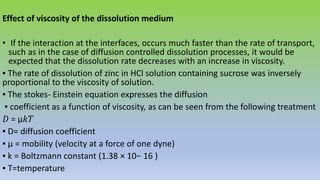 Effect of viscosity of the dissolution medium
• If the interaction at the interfaces, occurs much faster than the rate of transport,
such as in the case of diffusion controlled dissolution processes, it would be
expected that the dissolution rate decreases with an increase in viscosity.
▪ The rate of dissolution of zinc in HCl solution containing sucrose was inversely
proportional to the viscosity of solution.
▪ The stokes- Einstein equation expresses the diffusion
▪ coefficient as a function of viscosity, as can be seen from the following treatment
𝐷 = μ𝑘𝑇
▪ D= diffusion coefficient
▪ μ = mobility (velocity at a force of one dyne)
▪ k = Boltzmann constant (1.38 × 10− 16 )
▪ T=temperature
 