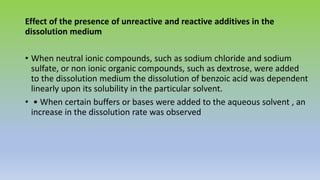 Effect of the presence of unreactive and reactive additives in the
dissolution medium
• When neutral ionic compounds, such as sodium chloride and sodium
sulfate, or non ionic organic compounds, such as dextrose, were added
to the dissolution medium the dissolution of benzoic acid was dependent
linearly upon its solubility in the particular solvent.
• • When certain buffers or bases were added to the aqueous solvent , an
increase in the dissolution rate was observed
 