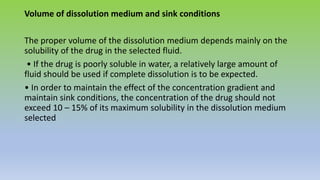 Volume of dissolution medium and sink conditions
The proper volume of the dissolution medium depends mainly on the
solubility of the drug in the selected fluid.
• If the drug is poorly soluble in water, a relatively large amount of
fluid should be used if complete dissolution is to be expected.
• In order to maintain the effect of the concentration gradient and
maintain sink conditions, the concentration of the drug should not
exceed 10 – 15% of its maximum solubility in the dissolution medium
selected
 