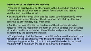 Deaeration of the dissolution medium
Presence of dissolved air or other gases in the dissolution medium may
influence the dissolution rate of certain formulations and lead to
variable and unreliable results.
• Example, the dissolved air in distilled water could significantly lower
its pH and consequently affect the dissolution rate of drugs that are
sensitive to pH changes, e.g., weak acids.
• Another serious effect is the tendency of the dissolved air to be
released from the medium in the form of tiny air bubbles that circulate
at random and invariably affect the of the hydrodynamic flow pattern
generated by the stirring mechanism.
• The gathering of air bubbles on the solid surface could also lead to a
reduction in the specific gravity to the point where the tablet, or its
disintegrating powder bed, float to the top of the basket in the liquid
medium with a minimum chance of being wetted efficiently
 