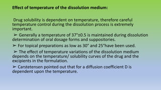 Effect of temperature of the dissolution medium:
Drug solubility is dependent on temperature, therefore careful
temperature control during the dissolution process is extremely
important.
➢ Generally a temperature of 37°±0.5 is maintained during dissolution
determination of oral dosage forms and suppositories.
➢ For topical preparations as low as 30° and 25°have been used.
➢ The effect of temperature variations of the dissolution medium
depends on the temperature/ solubility curves of the drug and the
excipients in the formulation.
➢ Carstetensen pointed out that for a diffusion coefficient D is
dependent upon the temperature.
 