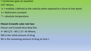 • Carstensen gave an equation
𝑈𝑘𝑇 Where,
U = mobility ( defined as the velocity when exposed to a force of one dyne)
k = Boltzmann constant
T = absolute temperature
Hixson-Crowells cube root law:
Hixson and Crowell described this
➢ W0 1/3 − Wt 1 /3 = Kt Where,
W0 is the initial amount of drug
Wt is the remaining amount of drug at time t .
 