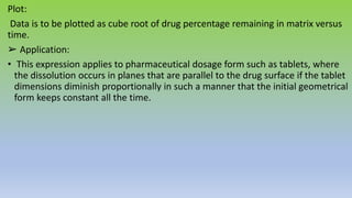 Plot:
Data is to be plotted as cube root of drug percentage remaining in matrix versus
time.
➢ Application:
• This expression applies to pharmaceutical dosage form such as tablets, where
the dissolution occurs in planes that are parallel to the drug surface if the tablet
dimensions diminish proportionally in such a manner that the initial geometrical
form keeps constant all the time.
 