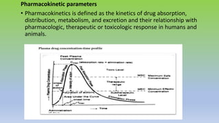 Pharmacokinetic parameters
• Pharmacokinetics is defined as the kinetics of drug absorption,
distribution, metabolism, and excretion and their relationship with
pharmacologic, therapeutic or toxicologic response in humans and
animals.
 