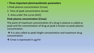• Three important pharmacokinetic parameters
1.Peak plasma concentration (Cmax)
2. Time of peak concentration (tmax)
3. Area under the curve (AUC)
Peak plasma concentration (Cmax)
The point of maximum concentration of a drug in plasma is called as
peak and the concentration of drug at peak is known as peak plasma
concentration.
❖ It is also called as peak height concentration and maximum drug
concentration.
❖ Cmax is expressed in µg/ml
 