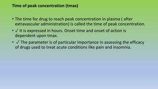 Time of peak concentration (tmax)
• The time for drug to reach peak concentration in plasma ( after
extravascular administration) is called the time of peak concentration.
• ✓ It is expressed in hours. Onset time and onset of action is
dependent upon tmax.
• ✓ The parameter is of particular importance in assessing the efficacy
of drugs used to treat acute conditions like pain and insomnia.
 