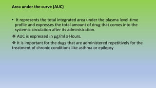 Area under the curve (AUC)
• It represents the total integrated area under the plasma level-time
profile and expresses the total amount of drug that comes into the
systemic circulation after its administration.
❖ AUC is expressed in µg/ml x Hours.
❖ It is important for the dugs that are administered repetitively for the
treatment of chronic conditions like asthma or epilepsy
 