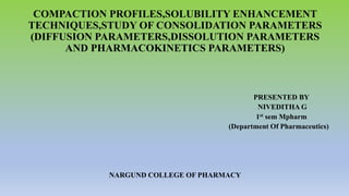 COMPACTION PROFILES,SOLUBILITY ENHANCEMENT
TECHNIQUES,STUDY OF CONSOLIDATION PARAMETERS
(DIFFUSION PARAMETERS,DISSOLUTION PARAMETERS
AND PHARMACOKINETICS PARAMETERS)
PRESENTED BY
NIVEDITHA G
1st sem Mpharm
(Department Of Pharmaceutics)
NARGUND COLLEGE OF PHARMACY
 