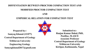 DIFFENTIATION BETWEEN PROCTOR COMPACTION TEST AND
MODIFIED PROCTOR COMPACTION TEST
AND
EMPERICAL RELATION FOR COMPACTION TEST
Prepared by:-
Samyog Khanal (13/077)
Central Department of Geology
Tribhuvan University
Engineering Geology
Samyogkhanal2017@gmail.com
Submitted to:-
Ranjan Kumar Dahal, PhD,
PostDoc, M.ASCE
Associate Professor
Central Department of Geology
Tribhuvan University
Kirtipur, Kathmandu, Nepal
 