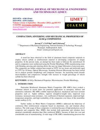 International Journal of Mechanical Engineering and Technology (IJMET), ISSN 0976 –
INTERNATIONAL JOURNAL OF MECHANICAL ENGINEERING
  6340(Print), ISSN 0976 – 6359(Online) Volume 3, Issue 3, Sep- Dec (2012) © IAEME
                          AND TECHNOLOGY (IJMET)

ISSN 0976 – 6340 (Print)
ISSN 0976 – 6359 (Online)                                                     IJMET
Volume 3, Issue 3, September - December (2012), pp.565-573
© IAEME: www.iaeme.com/ijmet.asp
Journal Impact Factor (2012): 3.8071 (Calculated by GISI)
                                                                          ©IAEME
www.jifactor.com


    COMPACTION, SINTERING AND MECHANICAL PROPERTIES OF
                     Al-SiCp COMPOSITES

                               Jeevan.V1, C.S.P Rao2 and N.Selvaraj3
      1,2,3
              Department of Mechanical Engineering, National Institute of Technology Warangal,
                                   Warangal, Andhrapradesh, India.
                                  Email: vemula.jeevan@gmail.com

   ABSTRACT
           A trend has been observed in the field of aluminum based composite materials to
   employ silicon carbide as reinforcement material in developing composites of unique
   properties. In the present study, an attempt has been made to fabricate the unreinforced Al
   and its composites were synthesized using the Powder Metallurgy (P/M) manufacturing route
   with blending, pressing and sintering allows the near net shape fabrication of precision parts.
   The composites are further solution heat treated at 5290C for two hours and artificially aged
   at 1750C for 18 hours. Optical Microscopy, Scanning Electron Microscopy has been carried
   out to analyze powder morphology and composite structure. An increasing trend towards
   micro-hardness and compressive strength with increase in weight percentage of silicon
   carbide has been observed.
   KEYWORDS: Al-SiCp, Mechanical Properties, Microstructure, Powder Metallurgy.
   1. INTRODUCTION
           Particulate Reinforced Aluminum Matrix Composites (PR AMCs) have evoked a
   vehement interest in recent times for potential applications in aerospace, defence and
   automotive industries. PR AMCs exhibit improved physical, mechanical and wear resistant
   properties such as higher stiffness, superior strength-to-weight ratio, improved wear
   resistance, increased creep resistance , low coefficient of thermal expansion, improved high-
   temperature properties, and high workability of the composites over those of the monolithic
   metals oralloys [1-5].
           Earlier studies on Metal Matrix Composites (MMCs) addressed the behaviour of
   continuous fiber reinforcement composite based on aluminum, zinc and titanium alloys
   matrices. The wide usage of these composites is restricted because of high production cost of
   composite and composite fiber. MMCs that include both particulate and whiskers have
   attracted considerable attention than fiber reinforced MMCs, because of their low cost and
   considerable ease of manufacturing. A wide range of PR AMCs manufacturing processes has

                                                  565
 