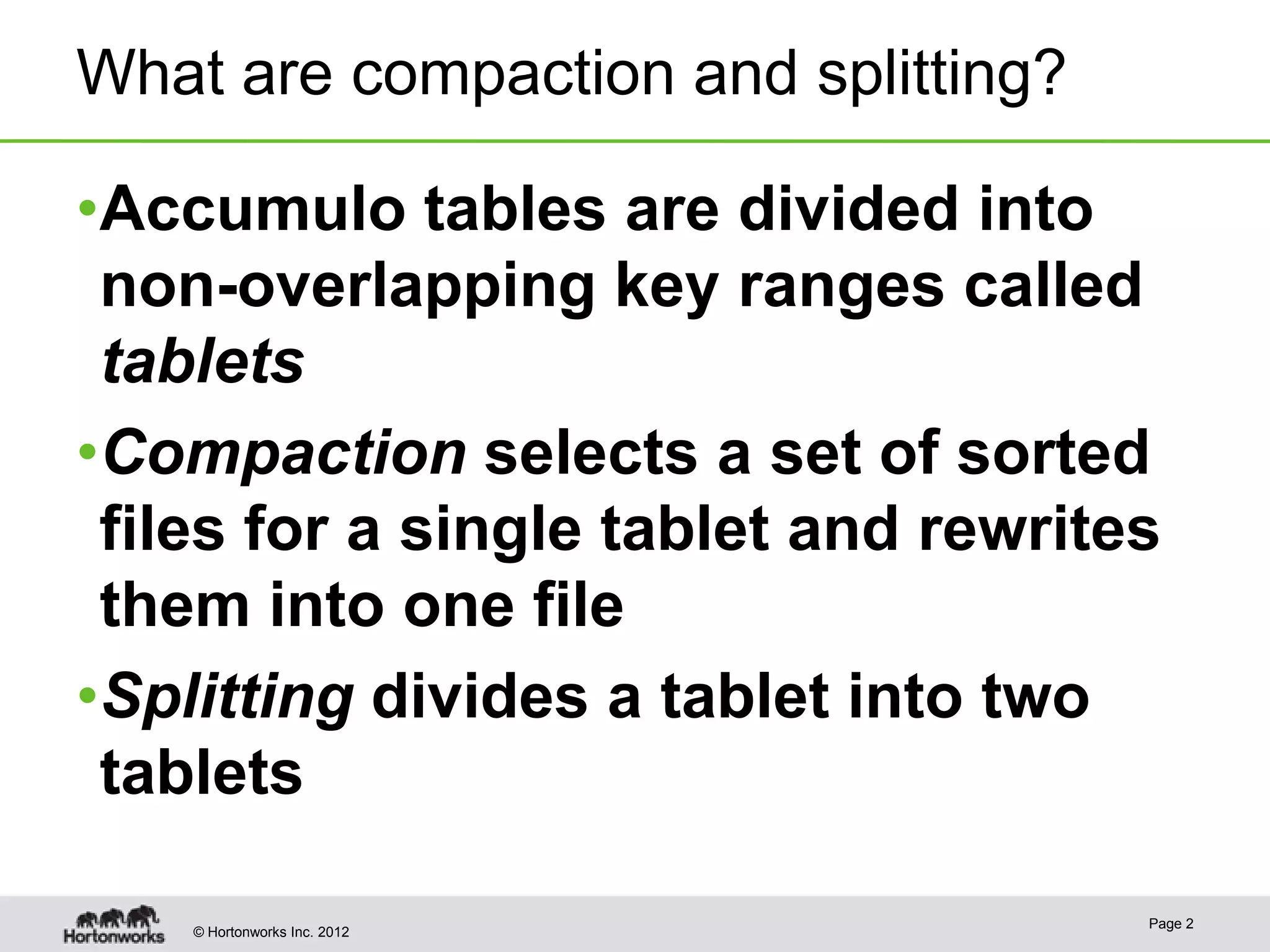 What are compaction and splitting? •Accumulo tables are divided into non-overlapping key ranges called tablets •Compaction selects a set of sorted files for a single tablet and rewrites them into one file •Splitting divides a tablet into two tablets Page 2 © Hortonworks Inc. 2012 