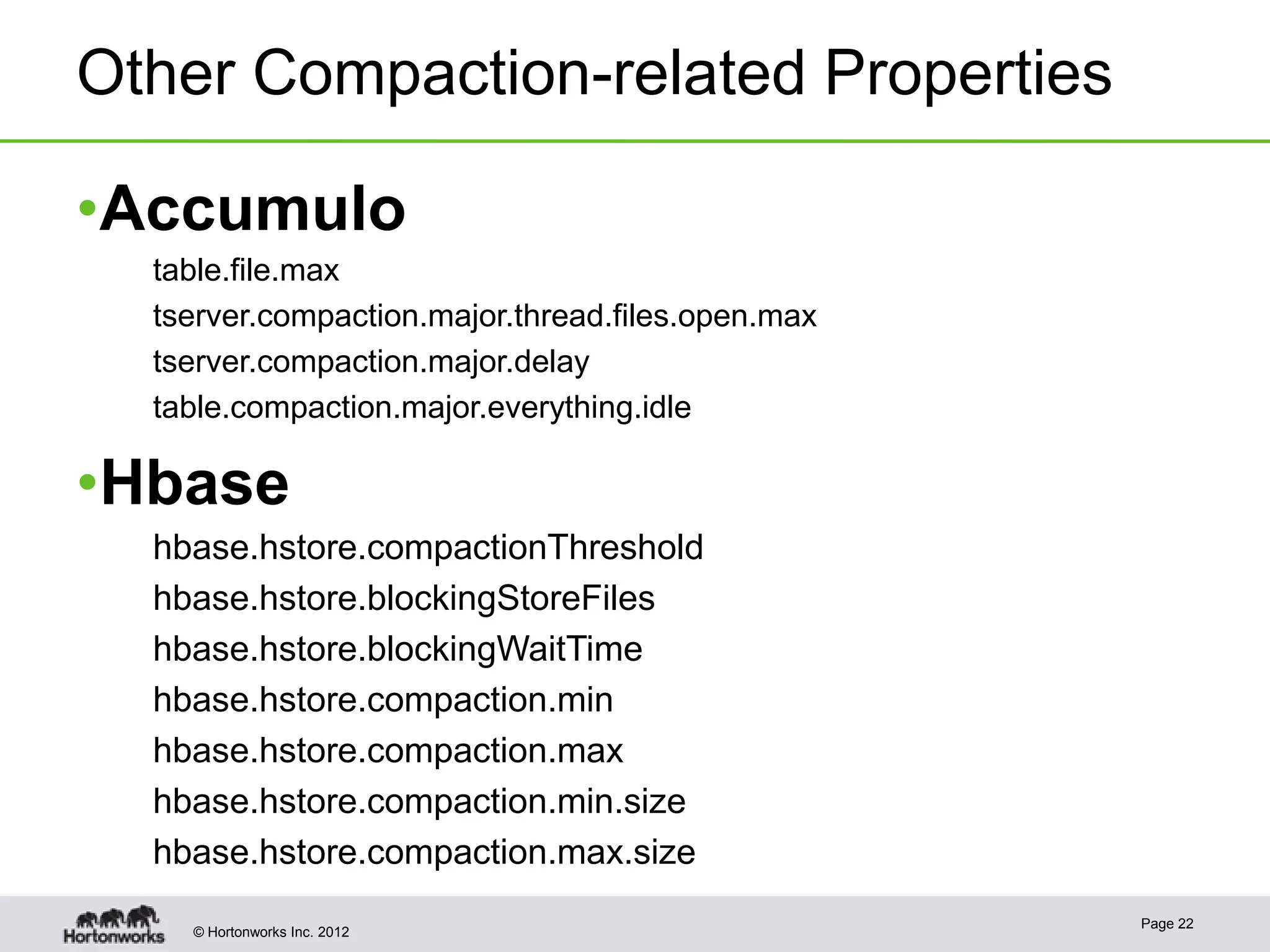 Other Compaction-related Properties •Accumulo table.file.max tserver.compaction.major.thread.files.open.max tserver.compaction.major.delay table.compaction.major.everything.idle •Hbase hbase.hstore.compactionThreshold hbase.hstore.blockingStoreFiles hbase.hstore.blockingWaitTime hbase.hstore.compaction.min hbase.hstore.compaction.max hbase.hstore.compaction.min.size hbase.hstore.compaction.max.size Page 22 © Hortonworks Inc. 2012 