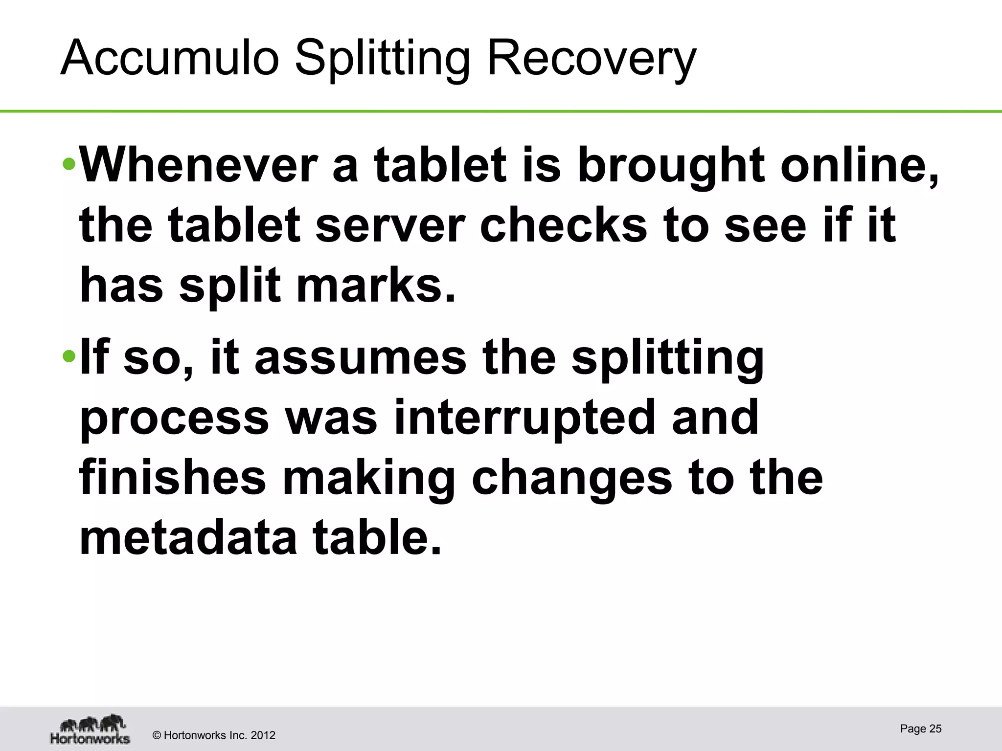Accumulo Splitting Recovery •Whenever a tablet is brought online, the tablet server checks to see if it has split marks. •If so, it assumes the splitting process was interrupted and finishes making changes to the metadata table. Page 25 © Hortonworks Inc. 2012 