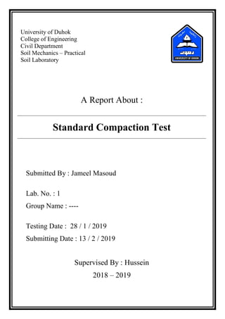 University of Duhok
College of Engineering
Civil Department
Soil Mechanics – Practical
Soil Laboratory
A Report About :
Standard Compaction Test
Submitted By : Jameel Masoud
Lab. No. : 1
Group Name : ----
Testing Date : 28 / 1 / 2019
Submitting Date : 13 / 2 / 2019
Supervised By : Hussein
2018 – 2019
 