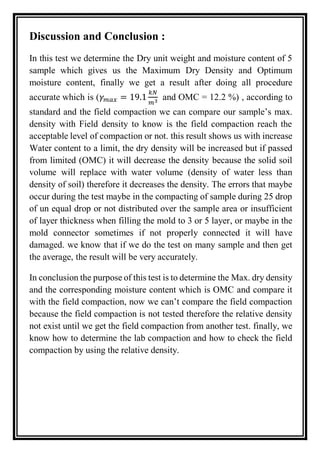 Discussion and Conclusion :
In this test we determine the Dry unit weight and moisture content of 5
sample which gives us the Maximum Dry Density and Optimum
moisture content, finally we get a result after doing all procedure
accurate which is (𝛾 𝑚𝑎𝑥 = 19.1
𝑘𝑁
𝑚3 and OMC = 12.2 %) , according to
standard and the field compaction we can compare our sample’s max.
density with Field density to know is the field compaction reach the
acceptable level of compaction or not. this result shows us with increase
Water content to a limit, the dry density will be increased but if passed
from limited (OMC) it will decrease the density because the solid soil
volume will replace with water volume (density of water less than
density of soil) therefore it decreases the density. The errors that maybe
occur during the test maybe in the compacting of sample during 25 drop
of un equal drop or not distributed over the sample area or insufficient
of layer thickness when filling the mold to 3 or 5 layer, or maybe in the
mold connector sometimes if not properly connected it will have
damaged. we know that if we do the test on many sample and then get
the average, the result will be very accurately.
In conclusion the purpose of this test is to determine the Max. dry density
and the corresponding moisture content which is OMC and compare it
with the field compaction, now we can’t compare the field compaction
because the field compaction is not tested therefore the relative density
not exist until we get the field compaction from another test. finally, we
know how to determine the lab compaction and how to check the field
compaction by using the relative density.
 