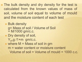  The bulk density and dry density for the test is
calculated from the known values of mass of
soil, volume of soil equal to volume of mould
and the moisture content of each test
 Bulk density
g= Mass of soil / Volume of Soil
= M/1000 gm/c.c.
 Dry density of soil,
Yd=g /1+m gm/c.c.
 where M = Mass of soil in gm
m = water content or moisture content
Volume of soil = Volume of mould = 1000 c.c.
 