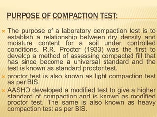 PURPOSE OF COMPACTION TEST:
 The purpose of a laboratory compaction test is to
establish a relationship between dry density and
moisture content for a soil under controlled
conditions. R.R. Proctor (1933) was the first to
develop a method of assessing compacted fill that
has since become a universal standard and the
test is known as standard proctor test.
 proctor test is also known as light compaction test
as per BIS.
 AASHO developed a modified test to give a higher
standard of compaction and is known as modified
proctor test. The same is also known as heavy
compaction test as per BIS.
 