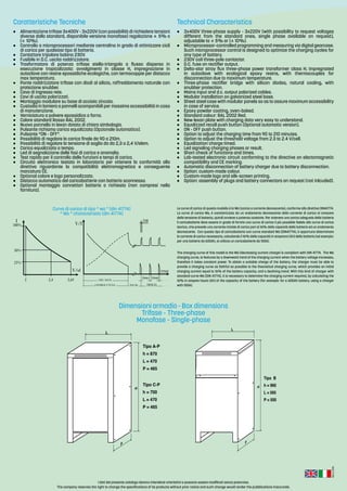 Rev.:2-2016
I dati del presente catalogo devono intendersi orientativi e possono essere modificati senza preavviso.
The company reserves the right to change the specifications of its products without prior notice and such change would render the pubblications inaccurate.
•	 Alimentazione trifase 3x400V - 3x220V (con possibilità di richiedere tensioni
diverse dallo standard, disponibile versione monofase) regolazione ± 5% o
(± 10%).
•	 Controllo a microprocessori mediante centralina in grado di ottimizzare cicli
di carica per qualsiasi tipo di batteria.
•	 Contattore tripolare bobina 230V.
•	 Fusibile in D.C. uscita raddrizzatore.
•	 Trasformatore di potenza trifase stella-triangolo a flusso disperso in
esecuzione tropicalizzata: avvolgimenti in classe H, impregnazione in
autoclave con resine epossidiche ecologiche, con termocoppie per distacco
max temperatura.
•	 Ponte raddrizzatore trifase con diodi al silicio, raffreddamento naturale con
protezione snubber.
•	 Cavo di ingresso rete.
•	 Cavi di uscita polarizzati.
•	 Montaggio modulare su base di acciaio zincato.
•	 Custodia in lamiera a pannelli scomponibili per massima accessibilità in caso
di manutenzione.
•	 Verniciatura a polvere epossidica a forno.
•	 Colore standard Rosso RAL 2002.
•	 Nuovo pannello in lexan dotato di chiara simbologia.
•	 Pulsante richiamo carica equalizzata (Opzionale automatico).
•	 Pulsante “ON - OFF”.
•	 Possibilità di regolare la carica finale da 90 a 210m.
•	 Possibilità di regolare la tensione di soglia da da 2,3 a 2,4 V/elem.
•	 Carica equalizzata a tempo.
•	 Led di segnalazione delle fasi di carica e anomalia.
•	 Test rapido per il controllo delle funzioni e tempi di carica.
•	 Circuito elettronico testato in laboratorio per ottenere la conformità alla
direttiva riguardante la compatibilità elettromagnetica e conseguente
marcatura CE.
•	 Optional colore e logo personalizzato.
•	 Distacco automatico del caricabatterie con batteria sconnessa.
•	 Optional montaggio connettori batteria a richiesta (non compresi nella
fornitura).
•	 3x400V three-phase supply - 3x220V (with possibility to request voltages
different from the standard ones, single phase available on request),
adjustable to ± 5% or (± 10%).
•	 Microprocessor-controlled programming and measuring via digital gearcase.
Such microprocessor control is designed to optimize the charging cycles for
any type of battery.
•	 230V coil three-pole contactor.
•	 D.C. fuse on rectifier output.
•	 Delta-star stray flux three-phase power transformer class H; impregnated
in autoclave with ecological epoxy resins, with thermocouples for
disconnection due to maximum temperature.
•	 Three-phase rectifier bridge with silicon diodes, natural cooling, with
snubber protection.
•	 Mains input and d.c. output polarized cables.
•	 Modular installation on galvanized steel base.
•	 Sheet steel case with modular panels so as to assure maximum accessibility
in case of service.
•	 Epoxy powder coating, oven-baked.
•	 Standard colour: RAL 2002 Red.
•	 New lexan plate with charging data very easy to understand.
•	 Equalizzed recall push button (Optional automatic version).
•	 ON - OFF push button.
•	 Option to adjust the charging time from 90 to 210 minutes.
•	 Option to adjust the threshold voltage from 2.3 to 2.4 V/cell.
•	 Equalization charge timed.
•	 Led signaling charging phases or result.
•	 Short check of functions and times.
•	 Lab-tested electronic circuit conforming to the directive on electomagnetic
compatibility and CE marking.
•	 Automatic disconnection of battery charger due to battery disconnection.
•	 Option: custom-made colour.
•	 Custom-made logo and silk-screen printing.
•	 Option: assembly of plugs and battery connectors on request (not inlcuded).
Caratteristiche Tecniche Technical Characteristics
L
h
P
Tipo A-P
h = 870
L = 470
P = 465
Tipo C-P
h = 700
L = 470
P = 465
L
h
P
Tipo B
h = 960
L = 565
P = 500
Dimensioni armadio - Box dimensions
Trifase - Three-phase
Monofase - Single-phase
Curva di carica di tipo “ wa ” (din 41774)
“ Wa ” characteristic (din 41774)
Le curva di carica di questo modello è la Wa (carica a corrente decrescente), conforme alla direttiva DIN41774.
La curva di carica Wa, è caratterizzata da un andamento decrescente della corrente di carica al crescere
della tensione di batteria, quindi avviene a potenza costante. Per ottenere una carica adeguata della batteria
il caricabatterie deve essere in grado di fornire una curva di carica il più possibile fedele alla curva di carica
teorica, che prevede una corrente iniziale di carica pari al 16% della capacità della batteria ed un andamento
decrescente. Con questo tipo di caricabatterie con curva standard Wa (DIN41774), è opportuno determinare
la corrente di carica necessaria, calcolando il 16% della capacità in amperora (Ah) della batteria (ad esempio:
per una batteria da 600Ah, si utilizza un caricabatterie da 100A).
The charging curve of this model is the Wa (decreasing current charge) is compliant with DIN 41774. The Wa
charging curve, is features by a downward trend of the charging current when the battery voltage increases,
therefore it takes constant power. To obtain a suitable charge of the battery, the charger must be able to
provide a charging curve as faithful as possible to the theoretical charging curve, which provides an initial
charging current equal to 16% of the battery capacity, and a declining trend. With this kind of charger with
standard curve Wa (DIN 41774), it is necessary to determine the charging current required, by calculating the
16% in ampere hours (Ah) of the capacity of the battery (for example: for a 600Ah battery, using a charger
with 100A).
55min 55min
5min
 