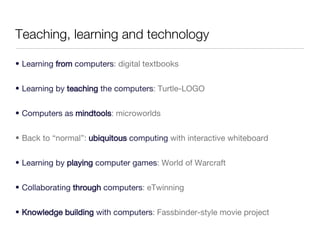 Teaching, learning and technology Learning  from  computers : digital textbooks Learning by  teaching  the computers : Turtle-LOGO Computers as  mindtools : microworlds Back to “normal”:  ubiquitous  computing  with interactive whiteboard Learning by  playing  computer games : World of Warcraft Collaborating  through  computers : eTwinning Knowledge building  with computers : Fassbinder-style movie project 