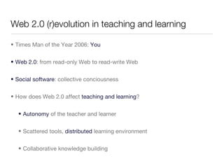 Web 2.0 (r)evolution in teaching and learning Times Man of the Year 2006:  You Web 2.0 : from read-only Web to read-write Web Social software : collective conciousness How does Web 2.0 affect  teaching and learning ? Autonomy  of the teacher and learner Scattered tools,  distributed  learning environment Collaborative knowledge building 