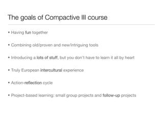 The goals of Compactive III course Having  fun  together Combining old/proven and new/intriguing tools Introducing a  lots of stuff , but you don’t have to learn it all by heart Truly European  intercultural  experience Action- reflection  cycle Project-based learning: small group projects and  follow-up  projects 