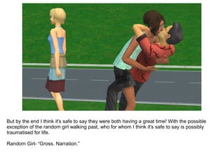 But by the end I think it's safe to say they were both having a great time! With the possible
exception of the random girl walking past, who for whom I think it's safe to say is possibly
traumatised for life.
Random Girl- “Gross. Narration.”
 