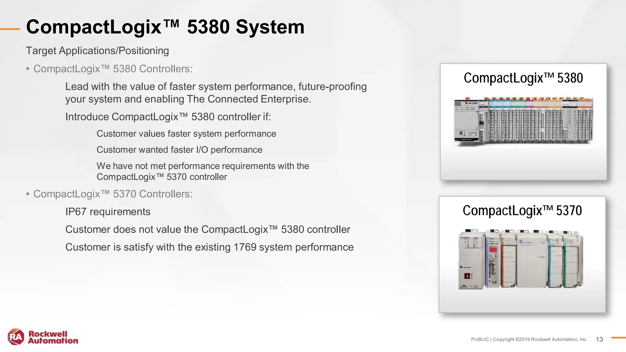 PUBLIC | Copyright ©2019 Rockwell Automation, Inc. 13
• CompactLogix™ 5380 Controllers:
Lead with the value of faster system performance, future-proofing
your system and enabling The Connected Enterprise.
Introduce CompactLogix™ 5380 controller if:
Customer values faster system performance
Customer wanted faster I/O performance
We have not met performance requirements with the
CompactLogix™ 5370 controller
• CompactLogix™ 5370 Controllers:
IP67 requirements
Customer does not value the CompactLogix™ 5380 controller
Customer is satisfy with the existing 1769 system performance
Target Applications/Positioning
CompactLogix™ 5380 System
CompactLogix™ 5380
CompactLogix™ 5370
 
