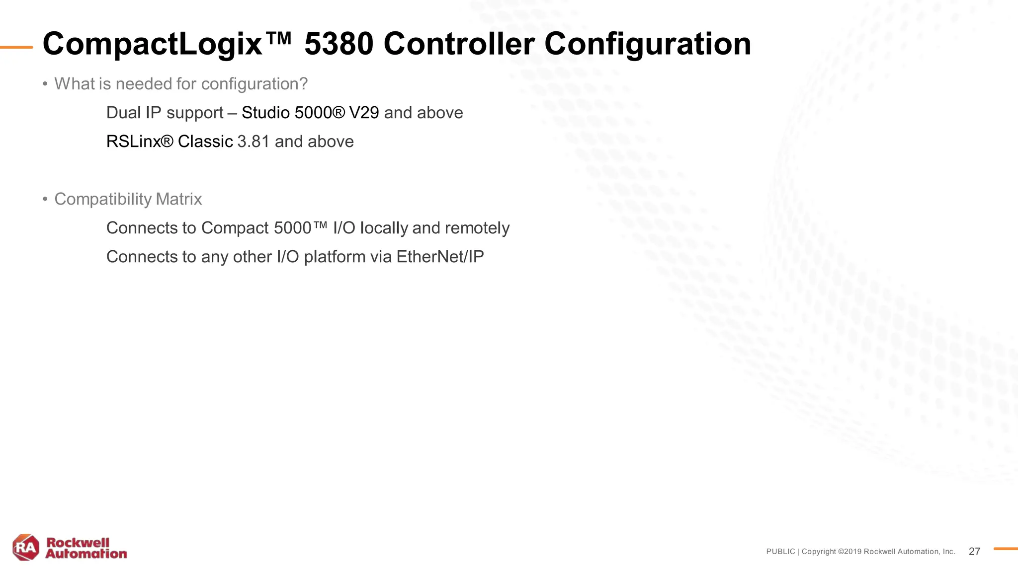PUBLIC | Copyright ©2019 Rockwell Automation, Inc. 27
• What is needed for configuration?
Dual IP support – Studio 5000® V29 and above
RSLinx® Classic 3.81 and above
• Compatibility Matrix
Connects to Compact 5000™ I/O locally and remotely
Connects to any other I/O platform via EtherNet/IP
CompactLogix™ 5380 Controller Configuration
 