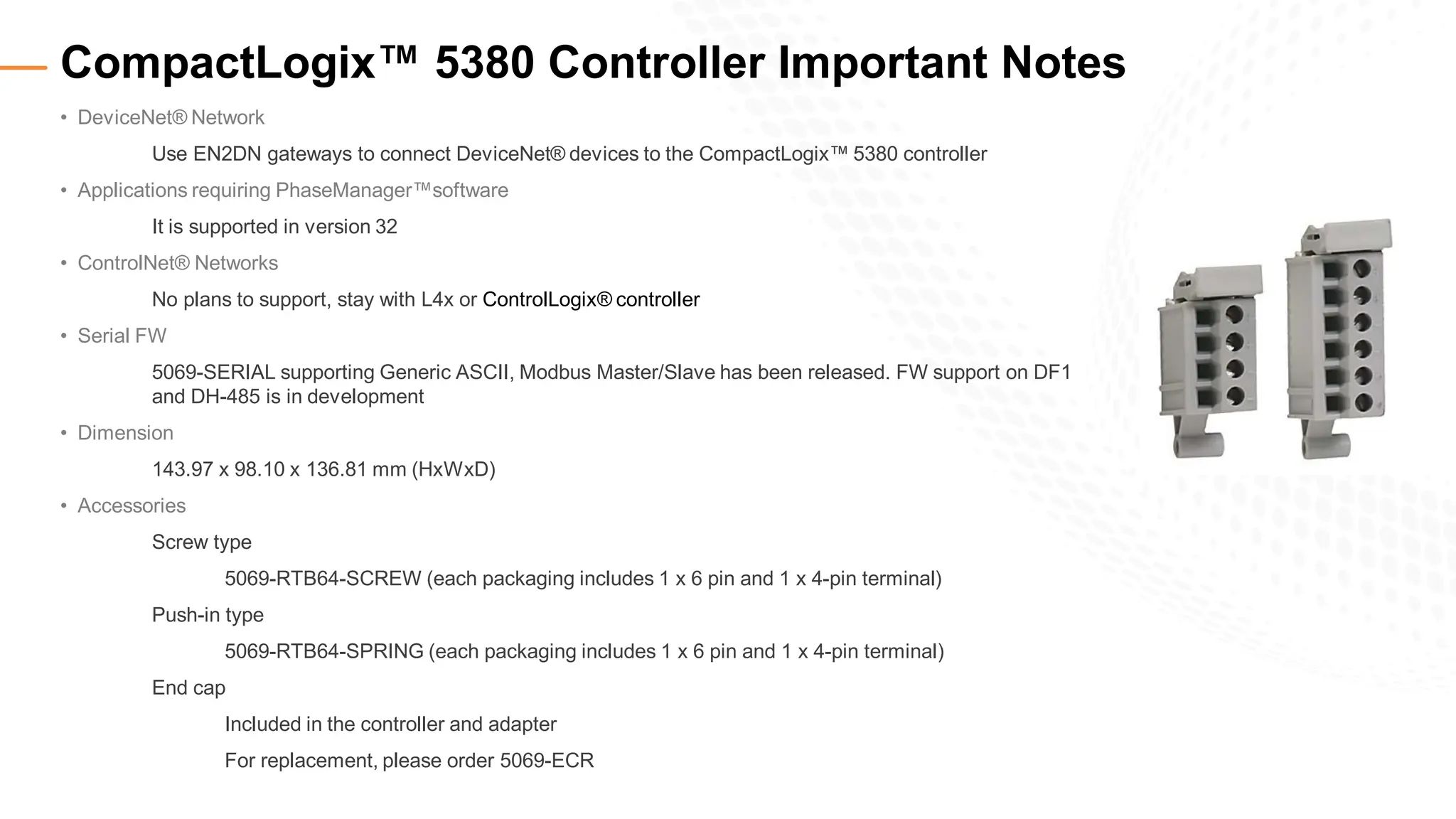 • DeviceNet® Network
Use EN2DN gateways to connect DeviceNet® devices to the CompactLogix™ 5380 controller
• Applications requiring PhaseManager™software
It is supported in version 32
• ControlNet® Networks
No plans to support, stay with L4x or ControlLogix® controller
• Serial FW
5069-SERIAL supporting Generic ASCII, Modbus Master/Slave has been released. FW support on DF1
and DH-485 is in development
• Dimension
143.97 x 98.10 x 136.81 mm (HxWxD)
• Accessories
Screw type
5069-RTB64-SCREW (each packaging includes 1 x 6 pin and 1 x 4-pin terminal)
Push-in type
5069-RTB64-SPRING (each packaging includes 1 x 6 pin and 1 x 4-pin terminal)
End cap
Included in the controller and adapter
For replacement, please order 5069-ECR
CompactLogix™ 5380 Controller Important Notes
 