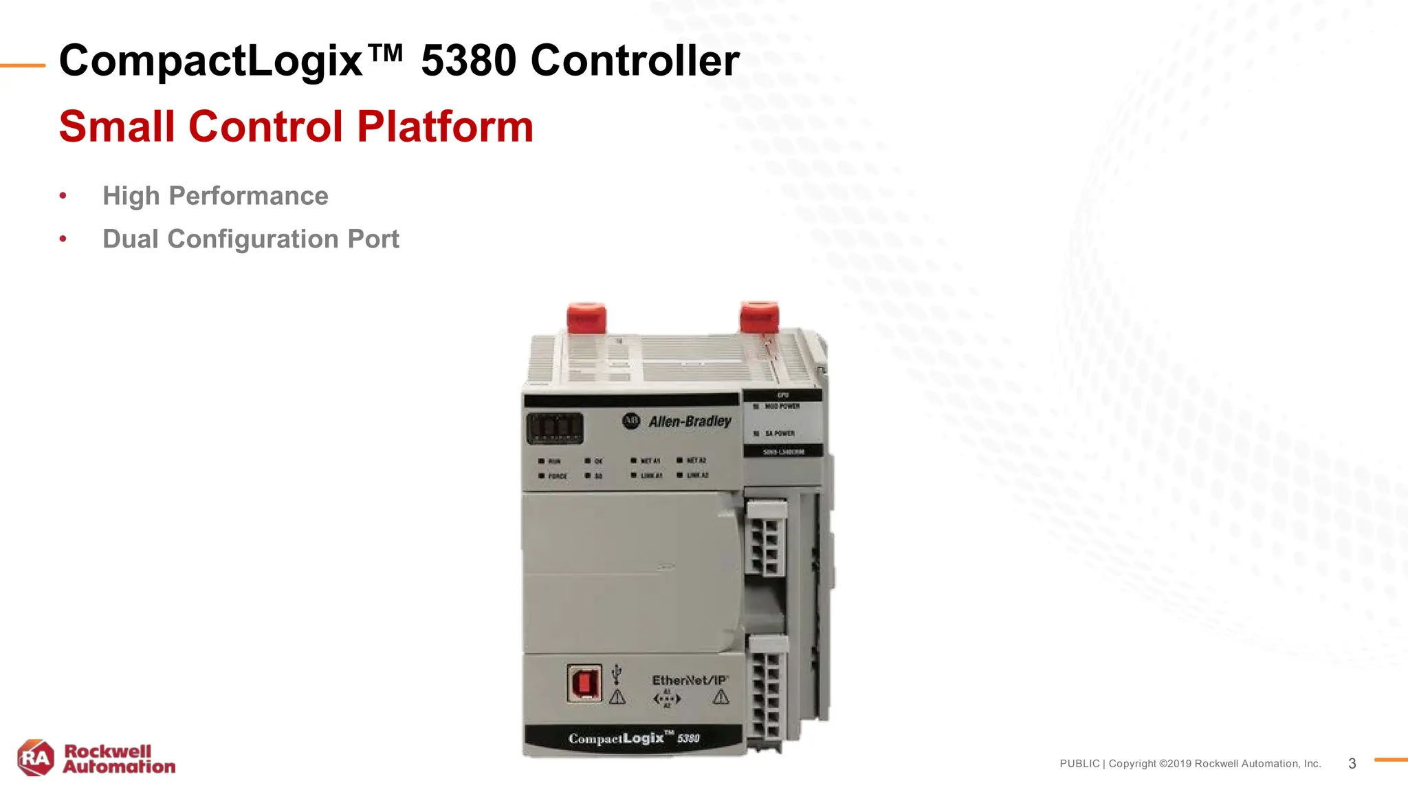 PUBLIC | Copyright ©2019 Rockwell Automation, Inc. 3
CompactLogix™ 5380 Controller
Small Control Platform
• High Performance
• Dual Configuration Port
 