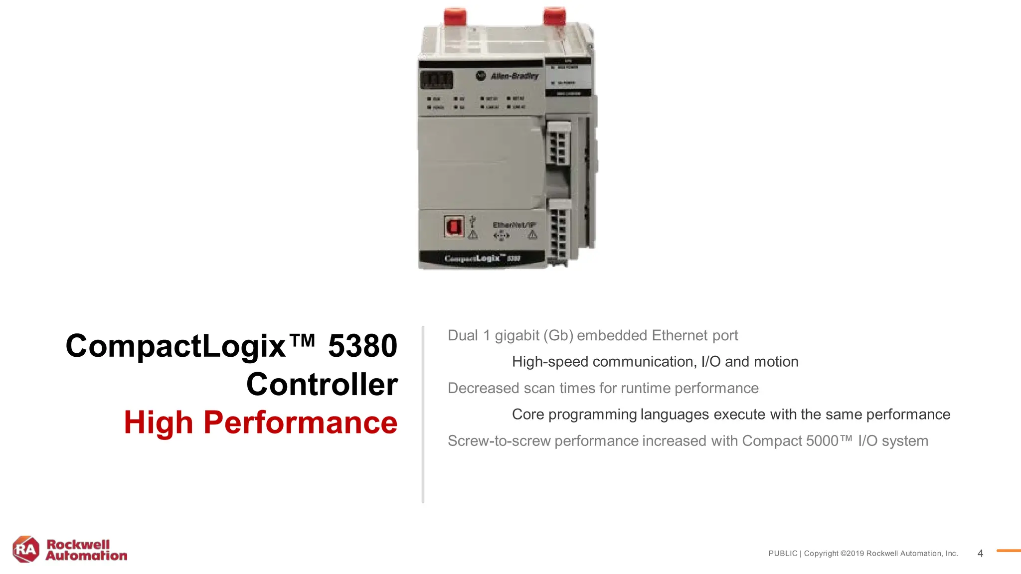 PUBLIC | Copyright ©2019 Rockwell Automation, Inc. 4
CompactLogix™ 5380
Controller
High Performance
Dual 1 gigabit (Gb) embedded Ethernet port​
High-speed communication, I/O and motion​
Decreased scan times for runtime performance​
Core programming languages execute with the same performance​
Screw-to-screw performance increased with Compact 5000™ I/O system
 
