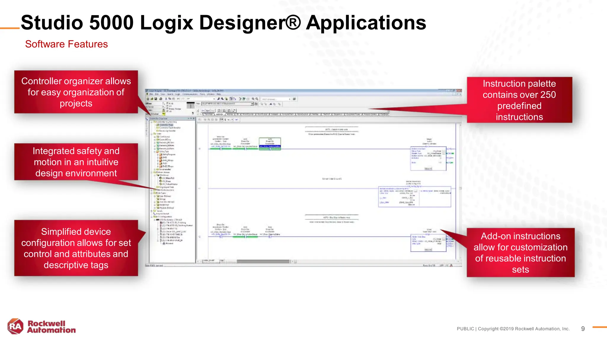 PUBLIC | Copyright ©2019 Rockwell Automation, Inc. 9
Controller organizer allows
for easy organization of
projects
Integrated safety and
motion in an intuitive
design environment
Instruction palette
contains over 250
predefined
instructions
Add-on instructions
allow for customization
of reusable instruction
sets
Simplified device
configuration allows for set
control and attributes and
descriptive tags
Studio 5000 Logix Designer® Applications
Software Features
 