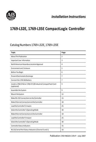 InstallationInstructions
1769-L32E, 1769-L35E CompactLogix Controller
CatalogNumbers1769-L32E,1769-L35E
Topic Page
AboutThisPublication 2
Important User Information 3
NorthAmericanHazardousLocationApproval 4
Environment and Enclosure 5
Before YouBegin 6
PreventElectrostaticDischarge 7
Connectthe1769-BABattery 7
Install a 1784-CF64or 1784-CF128Industrial CompactFlashCard
(optional)
9
Assemble the System 9
Mount theSystem 11
MakeRS-232ConnectionstotheController 15
MakeEthernetConnectionstotheController 18
LoadtheControllerFirmware 25
SelecttheController’sOperatingMode 30
MakeEthernetConnectionstotheController 18
LoadtheControllerFirmware 25
SelecttheController’sOperatingMode 30
ControllerStatusIndicators 31
RS-232 Serial Port Status Indicators (Channel 0 and 1) 33
Publication 1769-IN020-C-EN-P - July 2007
 