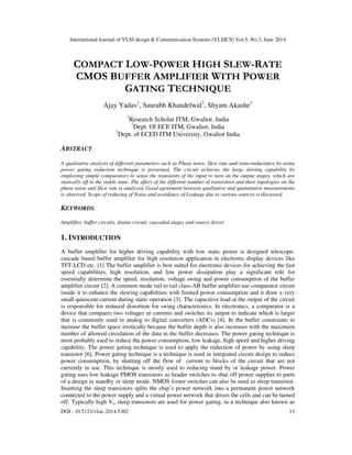 International Journal of VLSI design & Communication Systems (VLSICS) Vol.5, No.3, June 2014
DOI : 10.5121/vlsic.2014.5302 13
COMPACT LOW-POWER HIGH SLEW-RATE
CMOS BUFFER AMPLIFIER WITH POWER
GATING TECHNIQUE
Ajay Yadav1
, Saurabh Khandelwal2
, Shyam Akashe3
1
Research Scholar ITM, Gwalior, India
2
Dept. Of ECE ITM, Gwalior, India
3
Dept. of ECED ITM University, Gwalior India
ABSTRACT
A qualitative analysis of different parameters such as Phase noise, Slew rate and tranconductance by using
power gating reduction technique is presented. The circuit achieves the large driving capability by
employing simple comparators to sense the transients of the input to turn on the output stages, which are
statically off in the stable state. The effect of the different number of transistors and their topologies on the
phase noise and Slew rate is analyzed. Good agreement between qualitative and quantitative measurements
is observed. Scope of reducing of Noise and avoidance of Leakage due to various sources is discussed.
KEYWORDS
Amplifier, buffer circuits, drains circuit, cascaded stages and source driver
1. INTRODUCTION
A buffer amplifier for higher driving capability with low static power is designed telescope-
cascade based buffer amplifier for high resolution application in electronic display devices like
TFT-LCD etc. [1] The buffer amplifier is best suited for electronic devices for achieving the fast
speed capabilities, high resolution, and low power dissipation play a significant role for
essentially determine the speed, resolution, voltage swing and power consumption of the buffer
amplifier circuit [2]. A common mode rail to rail class-AB buffer amplifier use comparator circuit
inside it to enhance the slewing capabilities with limited power consumption and it draw a very
small quiescent current during static operation [3]. The capacitive load at the output of the circuit
is responsible for reduced distortion for swing characteristics. In electronics, a comparator is a
device that compares two voltages or currents and switches its output to indicate which is larger
that is commonly used in analog to digital converters (ADCs) [4]. In the buffer constraints to
increase the buffer space irrotically because the buffer depth is also increases with the maximum
number of allowed circulation of the data in the buffer decreases. The power gating technique is
most probably used to reduce the power consumption, low leakage, high speed and higher driving
capability. The power gating technique is used to apply the reduction of power by using sleep
transistor [6]. Power gating technique is a technique is used in integrated circuit design to reduce
power consumption, by shutting off the flow of current to blocks of the circuit that are not
currently in use. This technique is mostly used to reducing stand by or leakage power. Power
gating uses low leakage PMOS transistors as header switches to shut off power supplies to parts
of a design in standby or sleep mode. NMOS footer switches can also be used as sleep transistor.
Inserting the sleep transistors splits the chip’s power network into a permanent power network
connected to the power supply and a virtual power network that drives the cells and can be turned
off. Typically high Vt, sleep transistors are used for power gating, in a technique also known as
 