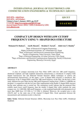 International Journal of Electronics and Communication Engineering & Technology (IJECET), ISSN 0976 –
6464(Print), ISSN 0976 – 6472(Online), Volume 6, Issue 1, January (2015), pp. 01-07 © IAEME
1
COMPACT LPF DESIGN WITH LOW CUTOFF
FREQUENCY USING V- SHAPED DGS STRUCTURE
Mohamed M. Shaheen1
, AmrH. Hussein2
, Ibrahim F. Tarrad3
, Abdel-Aziz T. Shalaby4
1
Dept. of Electrical & Computer Engineering,
Higher Technological Institute, 10th
of Ramadan City, Egypt
2
Dept. of Electronics and Electrical Communications Engineering,
Faculty of Engineering, Tanta University, Tanta, Egypt
3
Dept. of Electrical Engineering, Al-Azhar University, Cairo, Egypt
4
Dept. of Electronics and Electrical Communications Engineering, Faculty of Electronic
Engineering, Menoufya University, Egypt
ABSTRACT
A class of compact microstrip Low Pass Filter (LPF) with low 3dB cutoff frequency,
ultrabroad stopband, and high stopband attenuation characteristics is introduced. It employs both
shaped transmission line and Defected Ground Structure (DGS) techniques to achieve the
aforementioned characteristics. In this paper, a new V-shaped DGS structure is introduced. The
dimensions of the V-shaped DGS control the 3dB cutoff frequency of the filter. On the basis of this
study, different low pass filters having 3dB cutoff frequencies ranging from 1.2GHz to 1.688GHz are
designed. A comparison with the low pass filter implemented using double U-shaped DGS structure
having same substrate area is carried out. The simulations results indicate that the proposed filter
exhibits much lower cutoff frequency than the double U-shaped filter while maintain the same
compact size. At 1.688 GHz 3dB cutoff frequency, a wide stopband bandwidth with attenuation level
more than 20dB from 2.22 GHz to 7.12 GHz is obtained. Moreover, the occupied area is only
(20×19) mm2
as the same area of the original U-shaped filter. Good agreement between the
measurements and simulation results is observed.
Index Terms: Defected Ground Structure (DGS), Microstrip Low Pass Filter (LPF), Ultrabroad
Stopband.
INTERNATIONAL JOURNAL OF ELECTRONICS AND
COMMUNICATION ENGINEERING & TECHNOLOGY (IJECET)
ISSN 0976 – 6464(Print)
ISSN 0976 – 6472(Online)
Volume 6, Issue 1, January (2015), pp. 01-07
© IAEME: http://www.iaeme.com/IJECET.asp
Journal Impact Factor (2014): 7.2836 (Calculated by GISI)
www.jifactor.com
IJECET
© I A E M E
 