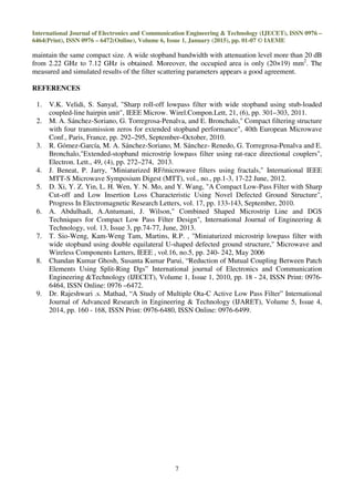International Journal of Electronics and Communication Engineering & Technology (IJECET), ISSN 0976 –
6464(Print), ISSN 0976 – 6472(Online), Volume 6, Issue 1, January (2015), pp. 01-07 © IAEME
7
maintain the same compact size. A wide stopband bandwidth with attenuation level more than 20 dB
from 2.22 GHz to 7.12 GHz is obtained. Moreover, the occupied area is only (20×19) mm2
. The
measured and simulated results of the filter scattering parameters appears a good agreement.
REFERENCES
1. V.K. Velidi, S. Sanyal, "Sharp roll-off lowpass filter with wide stopband using stub-loaded
coupled-line hairpin unit", IEEE Microw. Wirel.Compon.Lett, 21, (6), pp. 301–303, 2011.
2. M. A. Sánchez-Soriano, G. Torregrosa-Penalva, and E. Bronchalo," Compact filtering structure
with four transmission zeros for extended stopband performance", 40th European Microwave
Conf., Paris, France, pp. 292–295, September–October, 2010.
3. R. Gómez-García, M. A. Sánchez-Soriano, M. Sánchez- Renedo, G. Torregrosa-Penalva and E.
Bronchalo,"Extended-stopband microstrip lowpass filter using rat-race directional couplers",
Electron. Lett., 49, (4), pp. 272–274, 2013.
4. J. Beneat, P. Jarry, "Miniaturized RF/microwave filters using fractals," International IEEE
MTT-S Microwave Symposium Digest (MTT), vol., no., pp.1-3, 17-22 June, 2012.
5. D. Xi, Y. Z. Yin, L. H. Wen, Y. N. Mo, and Y. Wang, "A Compact Low-Pass Filter with Sharp
Cut-off and Low Insertion Loss Characteristic Using Novel Defected Ground Structure",
Progress In Electromagnetic Research Letters, vol. 17, pp. 133-143, September, 2010.
6. A. Abdulhadi, A.Antumani, J. Wilson," Combined Shaped Microstrip Line and DGS
Techniques for Compact Low Pass Filter Design", International Journal of Engineering &
Technology, vol. 13, Issue 3, pp.74-77, June, 2013.
7. T. Sio-Weng, Kam-Weng Tam, Martins, R.P. , "Miniaturized microstrip lowpass filter with
wide stopband using double equilateral U-shaped defected ground structure," Microwave and
Wireless Components Letters, IEEE , vol.16, no.5, pp. 240- 242, May 2006
8. Chandan Kumar Ghosh, Susanta Kumar Parui, “Reduction of Mutual Coupling Between Patch
Elements Using Split-Ring Dgs” International journal of Electronics and Communication
Engineering &Technology (IJECET), Volume 1, Issue 1, 2010, pp. 18 - 24, ISSN Print: 0976-
6464, ISSN Online: 0976 –6472.
9. Dr. Rajeshwari .s. Mathad, “A Study of Multiple Ota-C Active Low Pass Filter” International
Journal of Advanced Research in Engineering & Technology (IJARET), Volume 5, Issue 4,
2014, pp. 160 - 168, ISSN Print: 0976-6480, ISSN Online: 0976-6499.
 