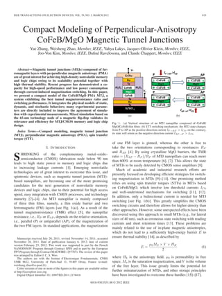 IEEE TRANSACTIONS ON ELECTRON DEVICES, VOL. 59, NO. 3, MARCH 2012 819
Compact Modeling of Perpendicular-Anisotropy
CoFeB/MgO Magnetic Tunnel Junctions
Yue Zhang, Weisheng Zhao, Member, IEEE, Yahya Lakys, Jacques-Olivier Klein, Member, IEEE,
Joo-Von Kim, Member, IEEE, Daﬁné Ravelosona, and Claude Chappert, Member, IEEE
Abstract—Magnetic tunnel junctions (MTJs) composed of fer-
romagnetic layers with perpendicular magnetic anisotropy (PMA)
are of great interest for achieving high-density nonvolatile memory
and logic chips owing to its scalability potential together with
high thermal stability. Recent progress has demonstrated a ca-
pacity for high-speed performance and low power consumption
through current-induced magnetization switching. In this paper,
we present a compact model of the CoFeB/MgO PMA MTJ, a
system exhibiting the best tunnel magnetoresistance ratio and
switching performance. It integrates the physical models of static,
dynamic, and stochastic behaviors; many experimental parame-
ters are directly included to improve the agreement of simula-
tion with experimental measurements. Mixed simulation based on
the 65-nm technology node of a magnetic ﬂip-ﬂop validates its
relevance and efﬁciency for MTJ/CMOS memory and logic chip
design.
Index Terms—Compact modeling, magnetic tunnel junction
(MTJ), perpendicular magnetic anisotropy (PMA), spin transfer
torque (STT).
I. INTRODUCTION
SHRINKING of the complementary metal–oxide–
semiconductor (CMOS) fabrication node below 90 nm
leads to high static power in memory and logic chips due
to increasing leakage currents [1]. Emerging nonvolatile
technologies are of great interest to overcome this issue, and
spintronic devices, such as magnetic tunnel junction (MTJ)-
based nanopillars, are becoming one of the more promising
candidates for the next generation of nonvolatile memory
devices and logic chips, due to their potential for high access
speed, easy integration with CMOS processes, and technology
maturity [2]–[4]. An MTJ nanopillar is mainly composed
of three thin ﬁlms, namely, a thin oxide barrier and two
ferromagnetic (FM) layers [see Fig. 1(a)]. As a result of the
tunnel magnetoresistance (TMR) effect [5], the nanopillar
resistance, i.e., RP or RAP, depends on the relative orientation,
i.e., parallel (P) or antiparallel (AP), of the magnetization of
the two FM layers. In standard applications, the magnetization
Manuscript received July 20, 2011; revised November 14, 2011; accepted
November 28, 2011. Date of publication January 6, 2012; date of current
version February 23, 2012. This work was supported in part by the French
NANOINNOV Program through Contract SPIN and in part by the European
FP7 Program through Contract MAGWIRE (257707). The review of this paper
was arranged by Editor J. C. S. Woo.
The authors are with the Institut d’Electronique Fondamentale, CNRS
UMR 8622, University of Paris-Sud 11, 91405 Orsay, France (e-mail:
weisheng.zhao@u-psud.fr).
Color versions of one or more of the ﬁgures in this paper are available online
at http://ieeexplore.ieee.org.
Digital Object Identiﬁer 10.1109/TED.2011.2178416
Fig. 1. (a) Vertical structure of an MTJ nanopillar composed of CoFeB/
MgO/CoFeB thin ﬁlms. (b) STT switching mechanism: the MTJ state changes
from P to AP as the positive direction current IP→AP > IC0; on the contrary,
its state will return as the negative direction current IAP→P > IC0.
of one FM layer is pinned, whereas the other is free to
take the two orientations corresponding to resistances RP
and RAP [4]. By using crystalline MgO barriers, the TMR
ratio = (RAP − RP )/RP of MTJ nanopillars can reach more
than 600% at room temperature [6], [7]. This allows the state
of MTJs to be easily detected by CMOS sense ampliﬁers [8].
Much of academic and industrial research efforts are
presently focused on developing efﬁcient strategies for switch-
ing magnetization in MTJs [9]–[14]. One promising method
relies on using spin transfer torques (STTs) in MTJs based
on CoFeB/MgO, which involve low threshold currents IC0
and well-understood mechanisms for switching [11], [12].
In addition, only a bidirectional current is needed for MTJ
switching [see Fig. 1(b)]. This greatly simpliﬁes the CMOS
switching circuits and therefore allows for higher density than
other approaches. However, some unexpected effects have been
discovered using this approach in small MTJs (e.g., for lateral
sizes of 40 nm), such as erroneous state switching with reading
currents and short retention times [13]. These problems are
mainly related to the use of in-plane magnetic anisotropies,
which do not lead to a sufﬁciently high-energy barrier E to
ensure thermal stability [14], as described by
E =
μ0MS × V × HK
2
(1)
where Hk is the anisotropy ﬁeld, μ0 is permeability in free
space, Ms is the saturation magnetization, and V is the volume
of the free layer. This issue greatly limits the potential for
further miniaturization of MTJs, and other storage principles
have been investigated to overcome these hurdles [15]–[17].
0018-9383/$31.00 © 2012 IEEE
 
